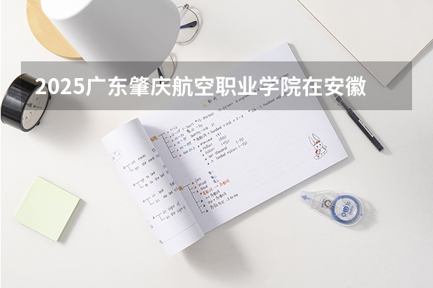 2025广东肇庆航空职业学院在安徽招生计划人数