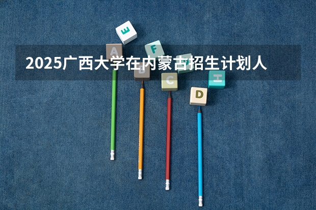2025广西大学在内蒙古招生计划人数