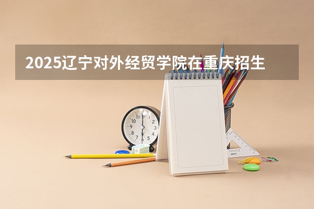 2025辽宁对外经贸学院在重庆招生计划人数