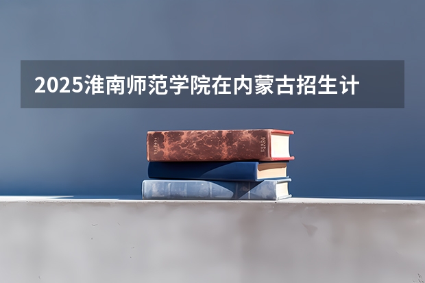 2025淮南师范学院在内蒙古招生计划人数
