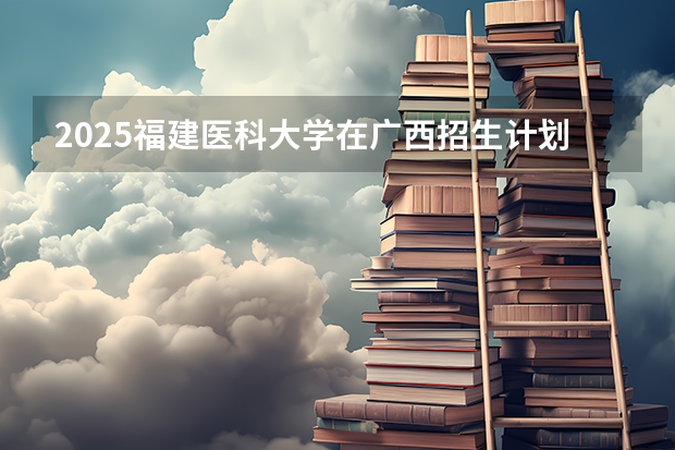 2025福建医科大学在广西招生计划人数