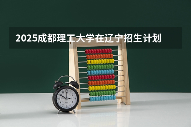 2025成都理工大学在辽宁招生计划人数