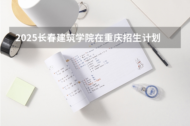 2025长春建筑学院在重庆招生计划人数