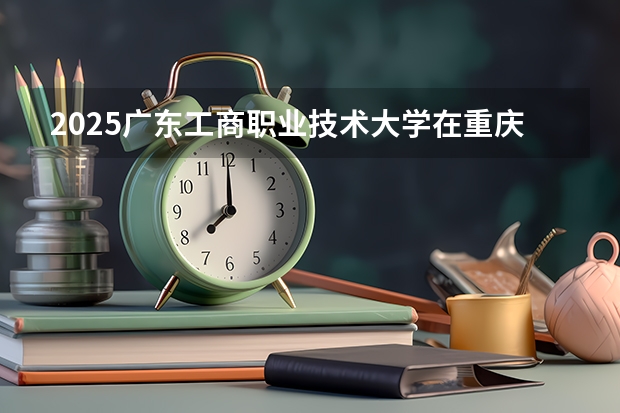 2025广东工商职业技术大学在重庆招生计划人数