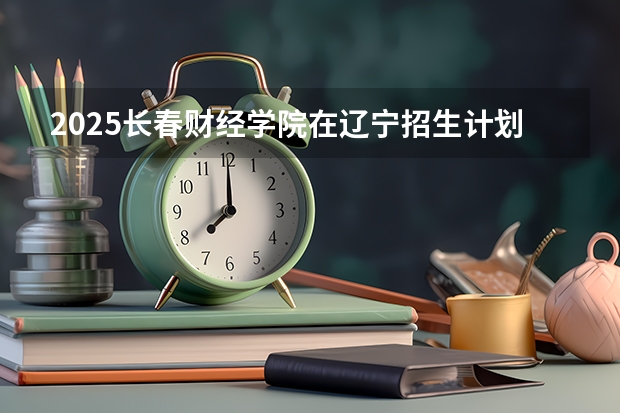 2025长春财经学院在辽宁招生计划人数