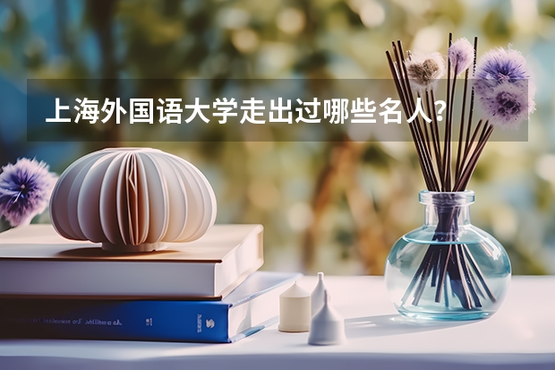 上海外国语大学走出过哪些名人？
