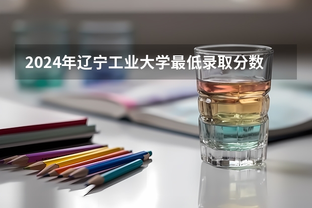 2024年辽宁工业大学最低录取分数线