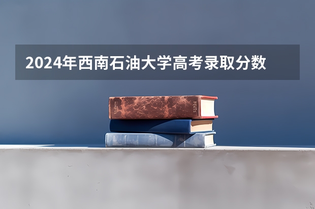 2024年西南石油大学高考录取分数线是多少？
