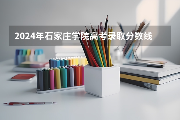2024年石家庄学院高考录取分数线是多少？
