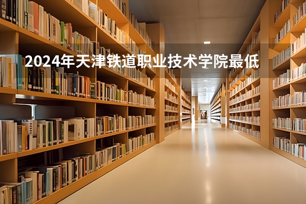 2024年天津铁道职业技术学院最低录取分数线