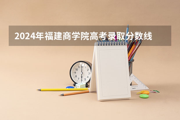 2024年福建商学院高考录取分数线是多少？