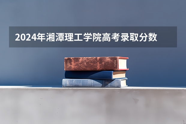 2024年湘潭理工学院高考录取分数线是多少？