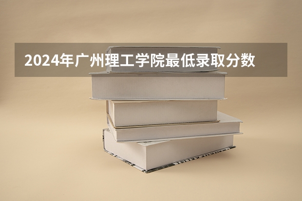 2024年广州理工学院最低录取分数线