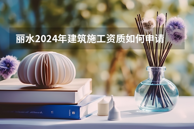 丽水2024年建筑施工资质如何申请