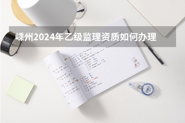 嵊州2024年乙级监理资质如何办理