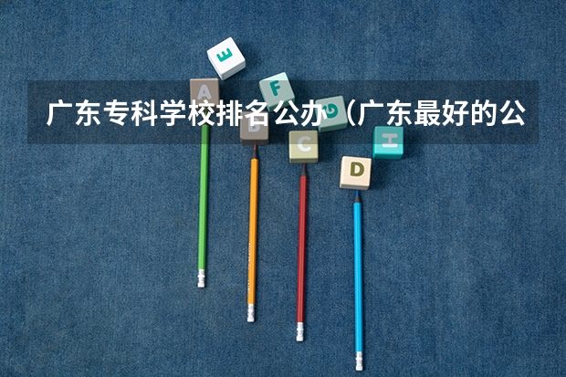 广东专科学校排名公办（广东最好的公办大专排名）