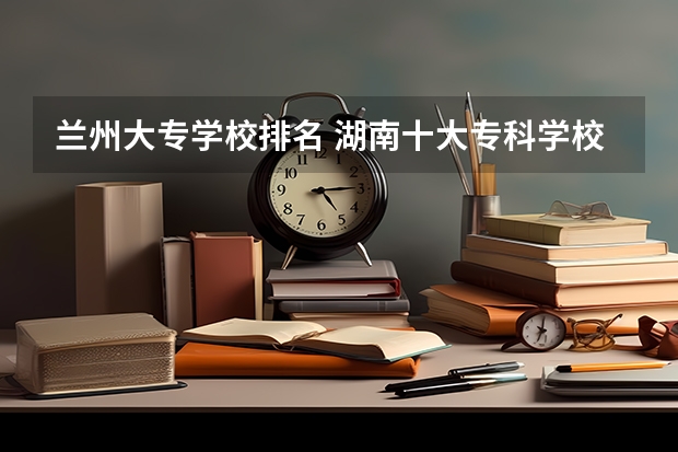 兰州大专学校排名 湖南十大专科学校
