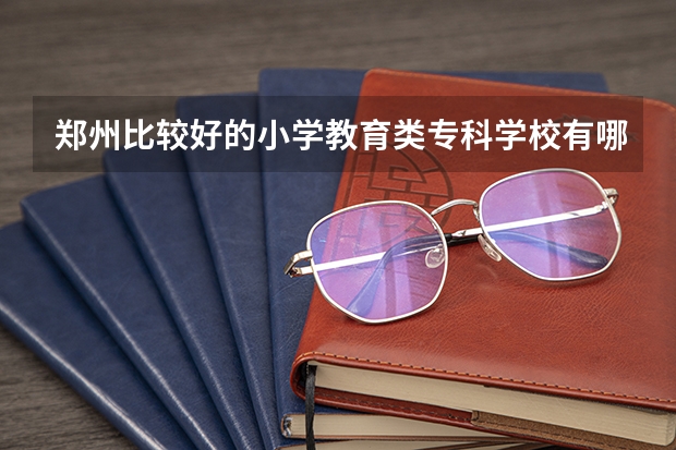 郑州比较好的小学教育类专科学校有哪些?