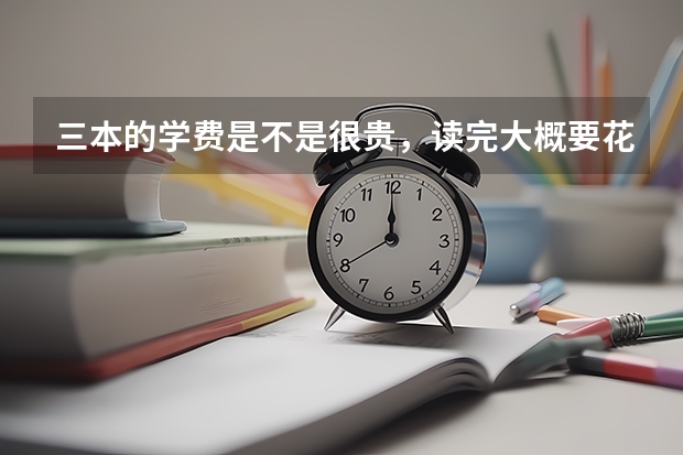 三本的学费是不是很贵，读完大概要花费多少钱？