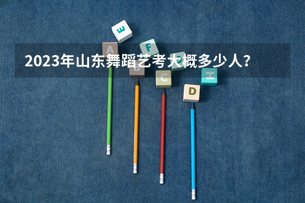 2023年山东舞蹈艺考大概多少人？