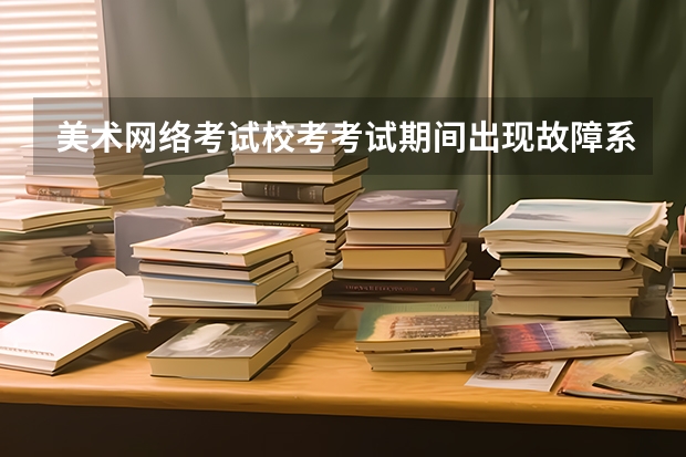 美术网络考试校考考试期间出现故障系统出现故障应该怎么办？