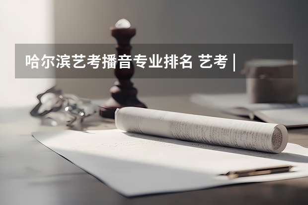 哈尔滨艺考播音专业排名 艺考 | 联考和文化成绩变得越来越重要，艺考上大学可不简单