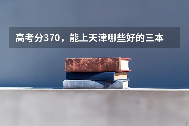 高考分370，能上天津哪些好的三本英语专业的大学，山西理科考生