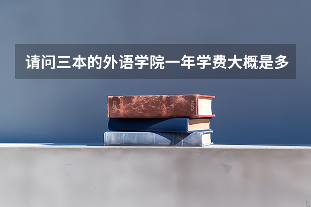 请问三本的外语学院一年学费大概是多少，可不可以列举一些韩语专业比较好的学院在广西的三本录取线！拜托