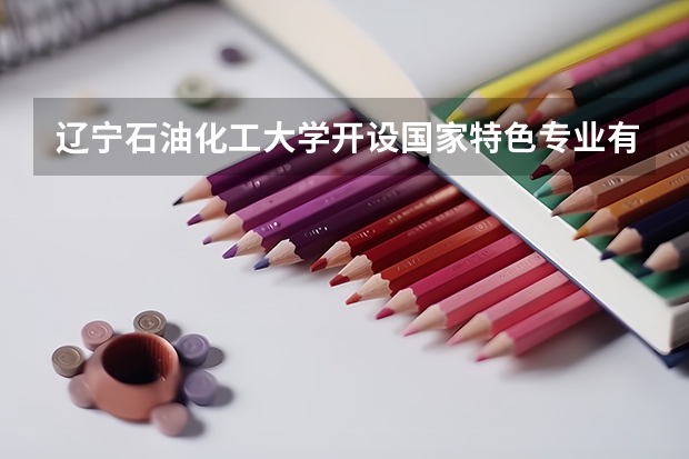 辽宁石油化工大学开设国家特色专业有哪些