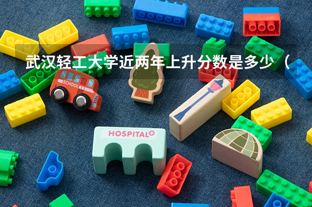 武汉轻工大学近两年上升分数是多少（本科）