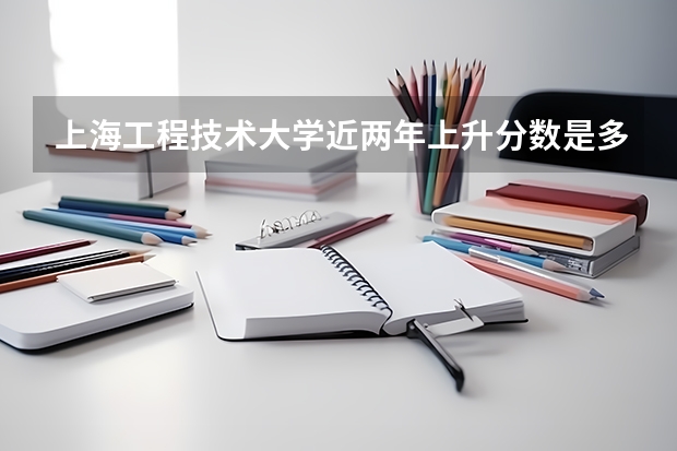 上海工程技术大学近两年上升分数是多少（本科）
