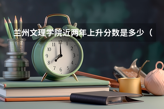 兰州文理学院近两年上升分数是多少（本科）