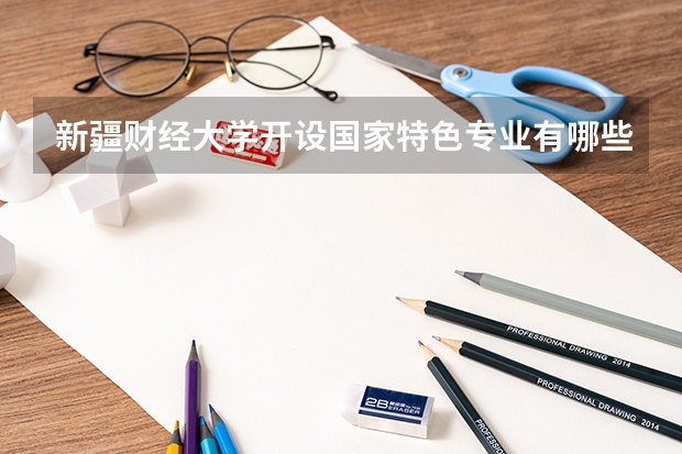 新疆财经大学开设国家特色专业有哪些
