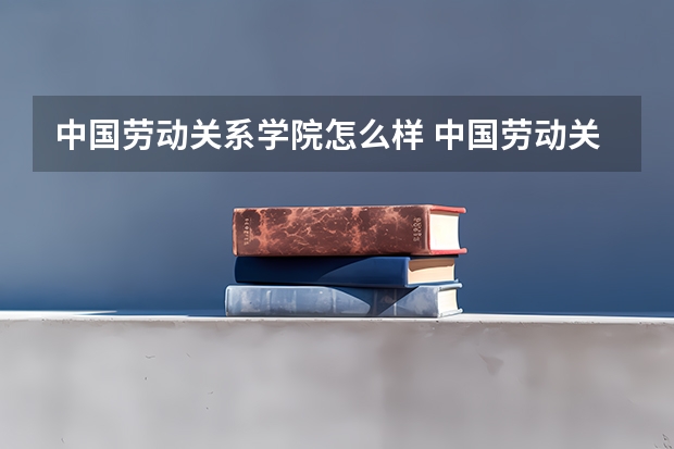 中国劳动关系学院怎么样 中国劳动关系学院近三年专业和录取分数线汇总