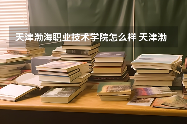 天津渤海职业技术学院怎么样 天津渤海职业技术学院近三年专业和录取分数线汇总
