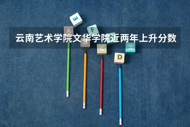 云南艺术学院文华学院近两年上升分数是多少（本科）