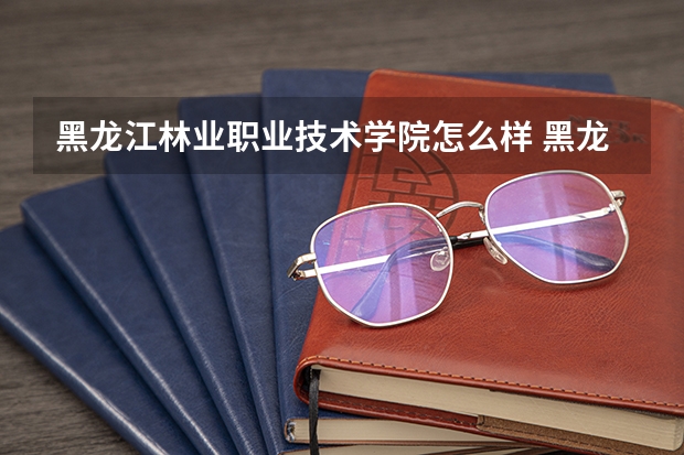 黑龙江林业职业技术学院怎么样 黑龙江林业职业技术学院近三年专业和录取分数线汇总
