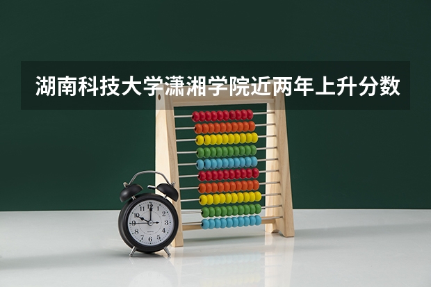 湖南科技大学潇湘学院近两年上升分数是多少（本科）