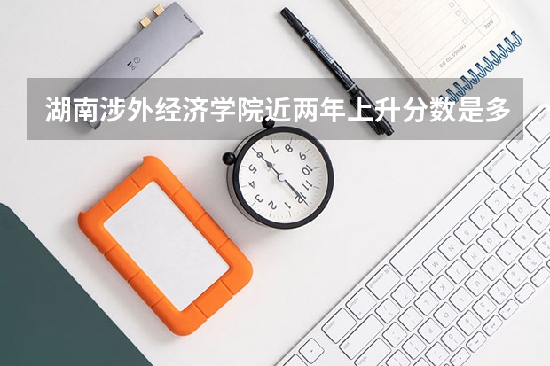 湖南涉外经济学院近两年上升分数是多少（本科）