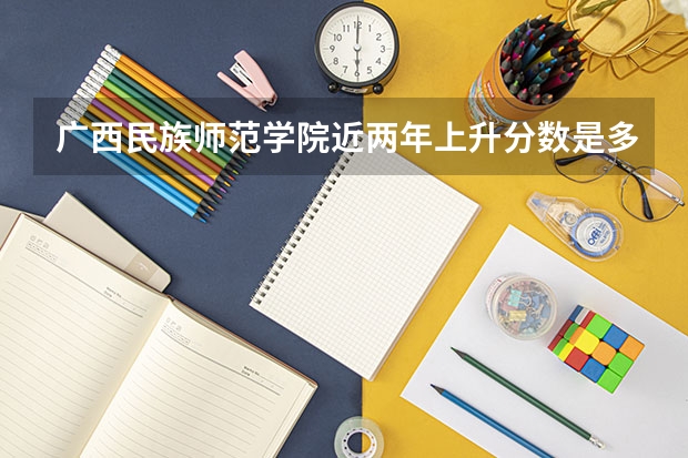 广西民族师范学院近两年上升分数是多少（本科）