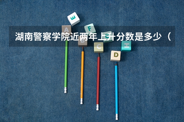 湖南警察学院近两年上升分数是多少（本科）