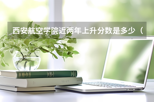 西安航空学院近两年上升分数是多少（本科）