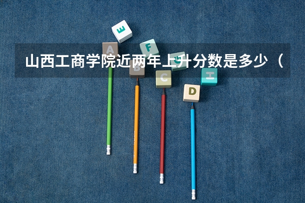 山西工商学院近两年上升分数是多少（本科）