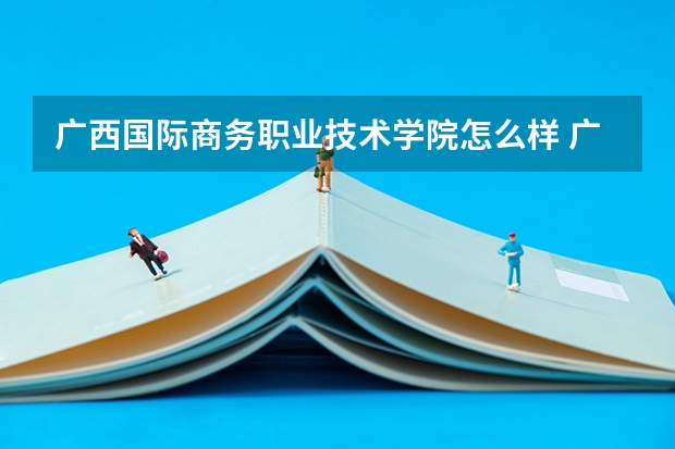 广西国际商务职业技术学院怎么样 广西国际商务职业技术学院近三年专业和录取分数线汇总