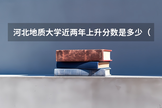 河北地质大学近两年上升分数是多少（本科）