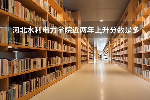 河北水利电力学院近两年上升分数是多少（本科）