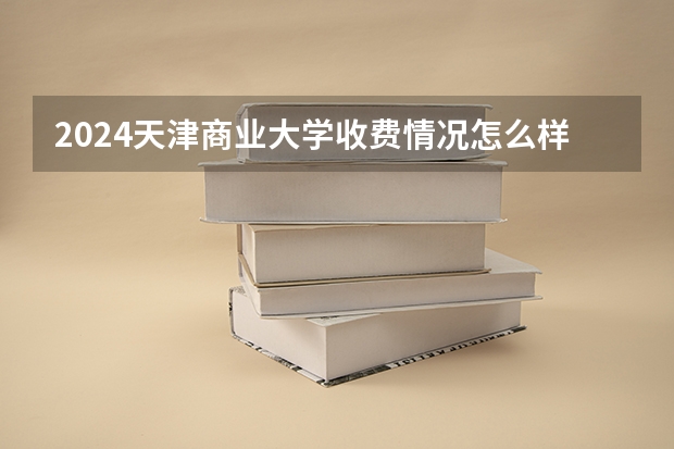 2024天津商业大学收费情况怎么样？