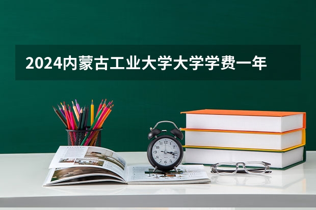 2024内蒙古工业大学大学学费一年多少钱？