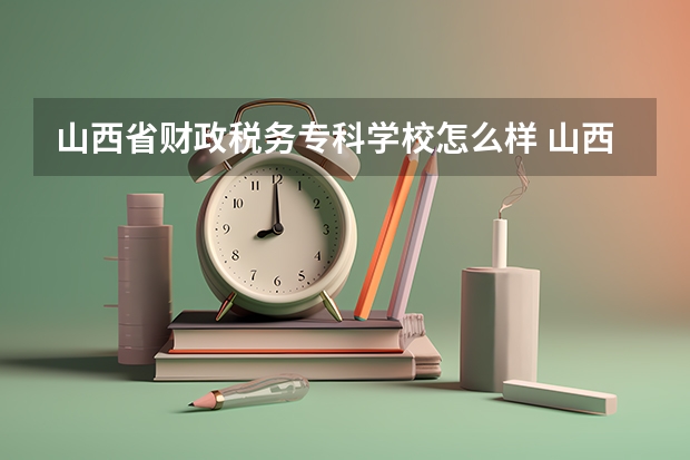 山西省财政税务专科学校怎么样 山西省财政税务专科学校近三年专业和录取分数线汇总