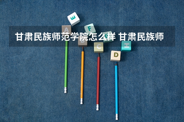 甘肃民族师范学院怎么样 甘肃民族师范学院近三年专业和录取分数线汇总